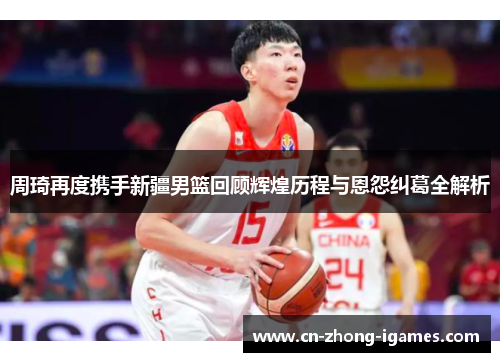 周琦再度携手新疆男篮回顾辉煌历程与恩怨纠葛全解析 周琦再度携手新疆男篮回顾辉煌历程与恩怨纠葛全解析