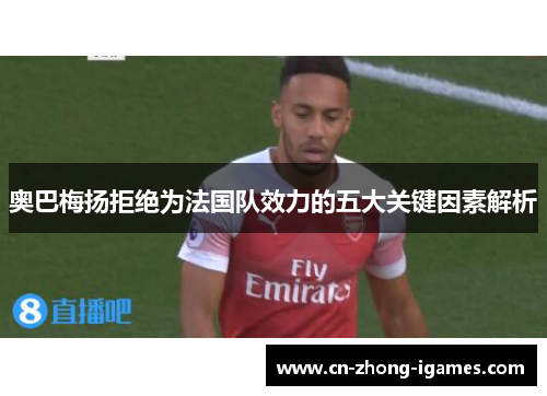 奥巴梅扬拒绝为法国队效力的五大关键因素解析 奥巴梅扬拒绝为法国队效力的五大关键因素解析