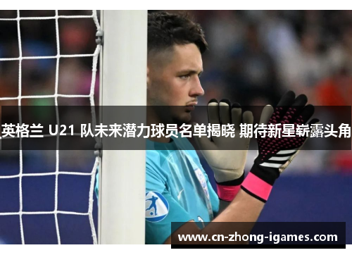 英格兰 U21 队未来潜力球员名单揭晓 期待新星崭露头角 英格兰 U21 队未来潜力球员名单揭晓 期待新星崭露头角
