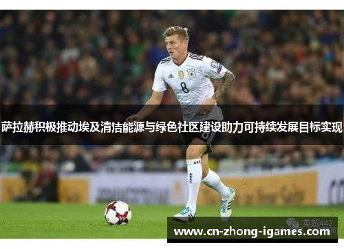 萨拉赫积极推动埃及清洁能源与绿色社区建设助力可持续发展目标实现