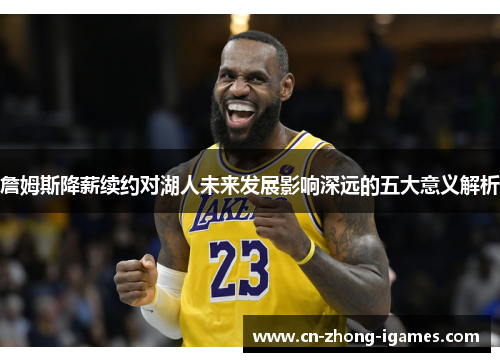 詹姆斯降薪续约对湖人未来发展影响深远的五大意义解析 詹姆斯降薪续约对湖人未来发展影响深远的五大意义解析