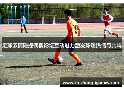 足球激情碰撞偶偶论坛互动魅力激发球迷热情与共鸣 足球激情碰撞偶偶论坛互动魅力激发球迷热情与共鸣