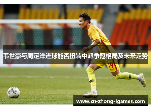韦世豪与周定洋进球能否扭转中超争冠格局及未来走势 韦世豪与周定洋进球能否扭转中超争冠格局及未来走势