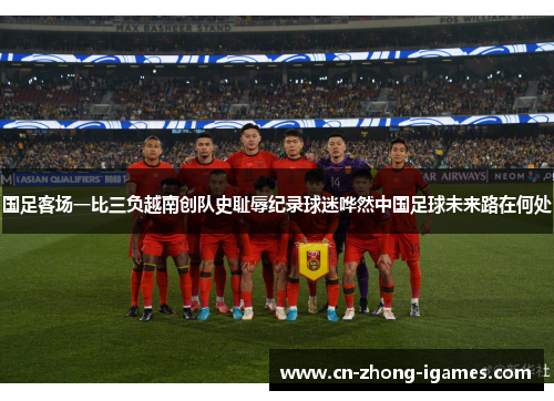 国足客场一比三负越南创队史耻辱纪录球迷哗然中国足球未来路在何处 国足客场一比三负越南创队史耻辱纪录球迷哗然中国足球未来路在何处