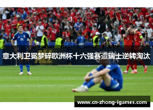 意大利卫冕梦碎欧洲杯十六强赛遭瑞士逆转淘汰 意大利卫冕梦碎欧洲杯十六强赛遭瑞士逆转淘汰