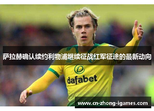 萨拉赫确认续约利物浦继续征战红军征途的最新动向