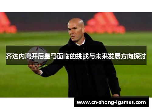 齐达内离开后皇马面临的挑战与未来发展方向探讨 齐达内离开后皇马面临的挑战与未来发展方向探讨